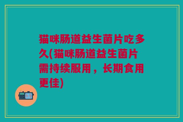 猫咪肠道益生菌片吃多久(猫咪肠道益生菌片需持续服用,长期食用更佳)