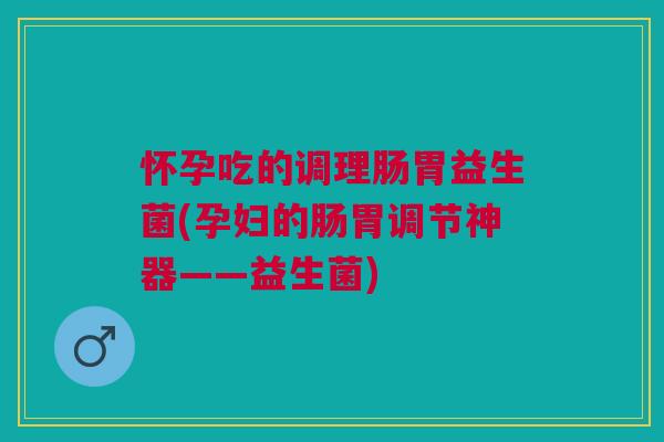 怀孕吃的调理肠胃益生菌(孕妇的肠胃调节神器——益生菌)