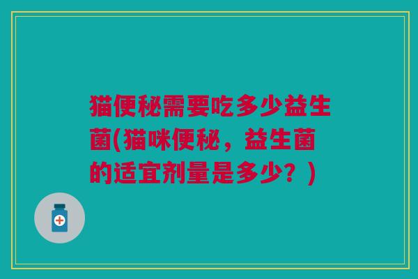 猫便秘需要吃多少益生菌(猫咪便秘,益生菌的适宜剂量是多少?)