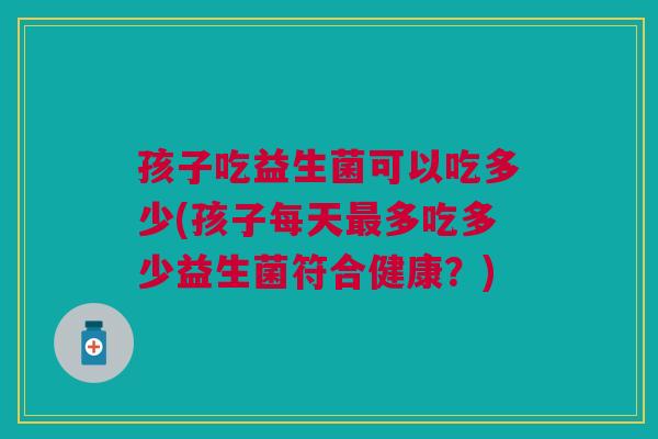 孩子吃益生菌可以吃多少(孩子每天最多吃多少益生菌符合健康？)