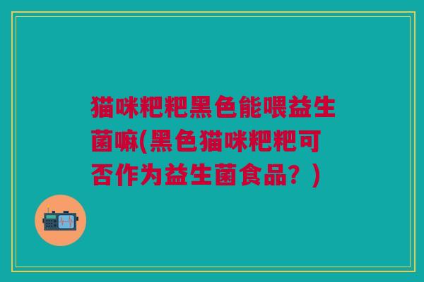 猫咪粑粑黑色能喂益生菌嘛(黑色猫咪粑粑可否作为益生菌食品?)