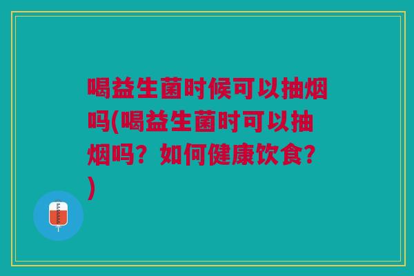 喝益生菌时候可以抽烟吗(喝益生菌时可以抽烟吗?如何健康饮食?)