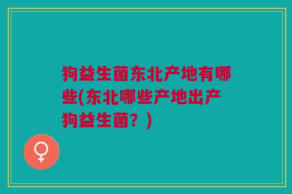 狗益生菌东北产地有哪些(东北哪些产地出产狗益生菌？)