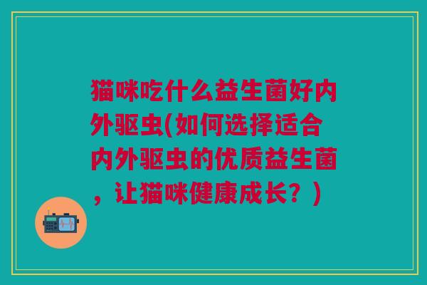 猫咪吃什么益生菌好内外驱虫(如何选择适合内外驱虫的优质益生菌，让猫咪健康成长？)