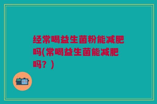 经常喝益生菌粉能减肥吗(常喝益生菌能减肥吗?)
