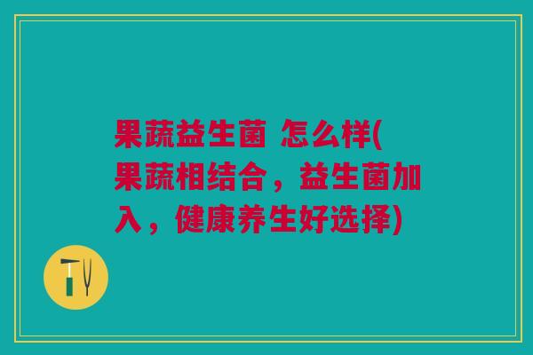 果蔬益生菌 怎么样(果蔬相结合,益生菌加入,健康养生好选择) 果蔬益生菌 怎么样(果蔬相结合,益生菌加入,健康养生好选择)