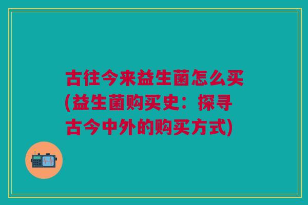 古往今来益生菌怎么买(益生菌购买史:探寻古今中外的购买方式) 古往今来益生菌怎么买(益生菌购买史:探寻古今中外的购买方式)