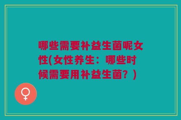 哪些需要补益生菌呢女性(女性养生:哪些时候需要用补益生菌?)