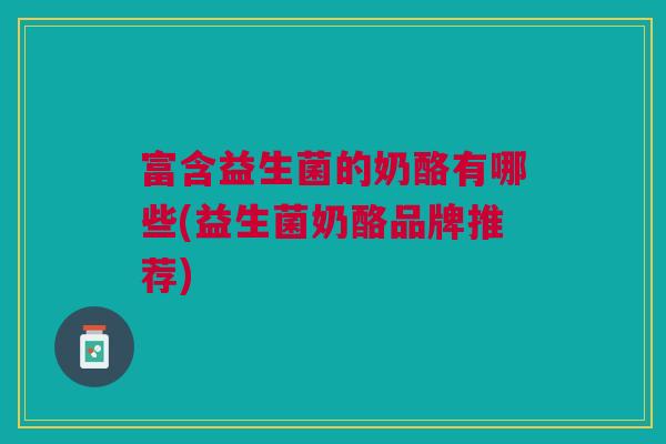 富含益生菌的奶酪有哪些(益生菌奶酪品牌推荐)