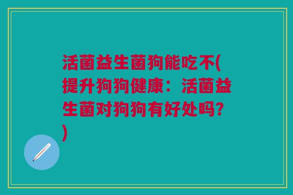 活菌益生菌狗能吃不(提升狗狗健康：活菌益生菌对狗狗有好处吗？)