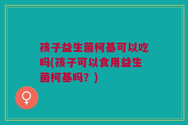 孩子益生菌柯基可以吃吗(孩子可以食用益生菌柯基吗?) 孩子益生菌柯基可以吃吗(孩子可以食用益生菌柯基吗?)