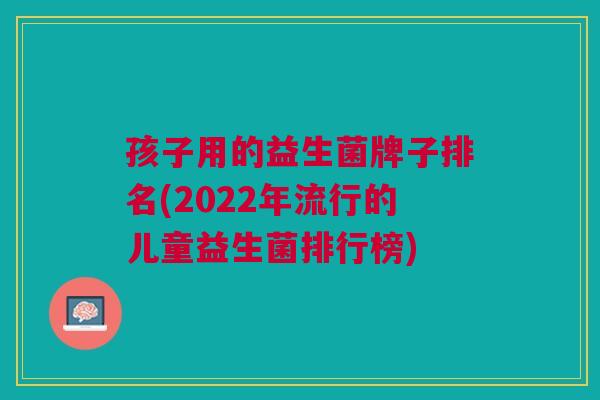 孩子用的益生菌牌子排名(2022年流行的儿童益生菌排行榜)