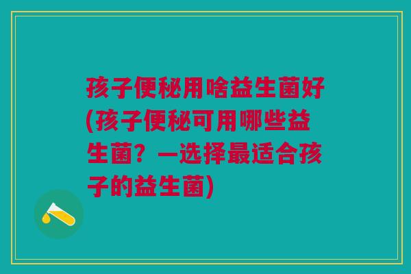 孩子便秘用啥益生菌好(孩子便秘可用哪些益生菌?—选择最适合孩子的益生菌)