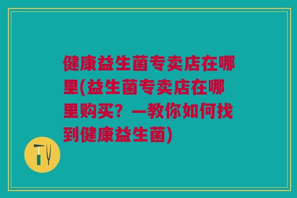 健康益生菌专卖店在哪里(益生菌专卖店在哪里购买?—教你如何找到健康益生菌)