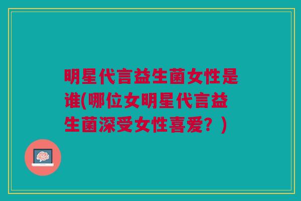 明星代言益生菌女性是谁(哪位女明星代言益生菌深受女性喜爱？)