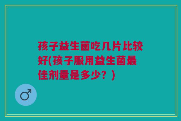 孩子益生菌吃几片比较好(孩子服用益生菌最佳剂量是多少?)