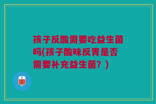 孩子反酸需要吃益生菌吗(孩子酸味反胃是否需要补充益生菌?)