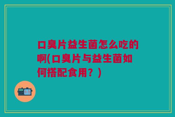 片益生菌怎么吃的啊(片与益生菌如何搭配食用?) 片益生菌怎么吃的啊(片与益生菌如何搭配食用?)