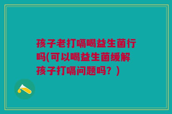 孩子老打嗝喝益生菌行吗(可以喝益生菌缓解孩子打嗝问题吗?)