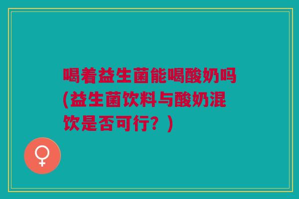 喝着益生菌能喝酸奶吗(益生菌饮料与酸奶混饮是否可行?)