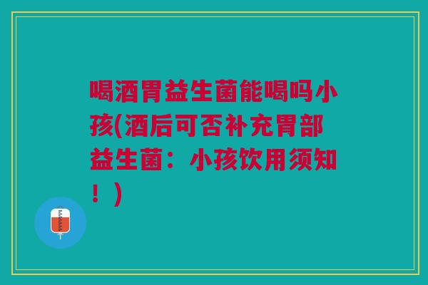 喝酒胃益生菌能喝吗小孩(酒后可否补充胃部益生菌:小孩饮用须知!) 喝酒胃益生菌能喝吗小孩(酒后可否补充胃部益生菌:小孩饮用须知!)