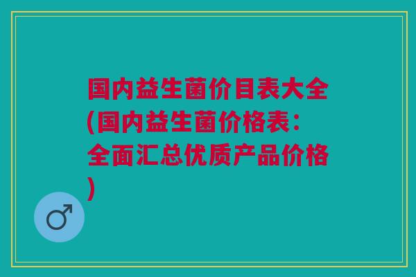 国内益生菌价目表大全(国内益生菌价格表:全面汇总优质产品价格)