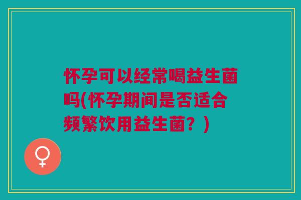 怀孕可以经常喝益生菌吗(怀孕期间是否适合频繁饮用益生菌?)