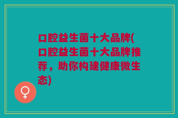 口腔益生菌十大品牌(口腔益生菌十大品牌推荐,助你构建健康微生态)