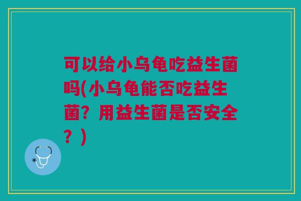 可以给小乌龟吃益生菌吗(小乌龟能否吃益生菌？用益生菌是否安全？)