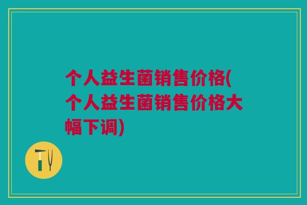 个人益生菌销售价格(个人益生菌销售价格大幅下调) 个人益生菌销售价格(个人益生菌销售价格大幅下调)