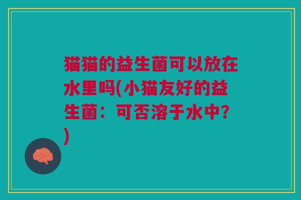 猫猫的益生菌可以放在水里吗(小猫友好的益生菌:可否溶于水中?) 猫猫的益生菌可以放在水里吗(小猫友好的益生菌:可否溶于水中?)