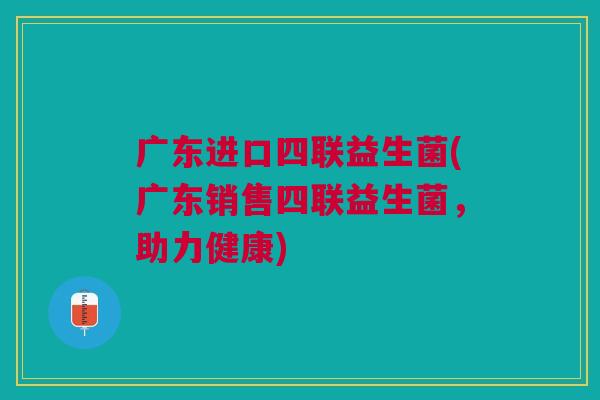 广东进口四联益生菌(广东销售四联益生菌,助力健康)