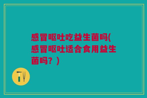 感冒呕吐吃益生菌吗(感冒呕吐适合食用益生菌吗?)