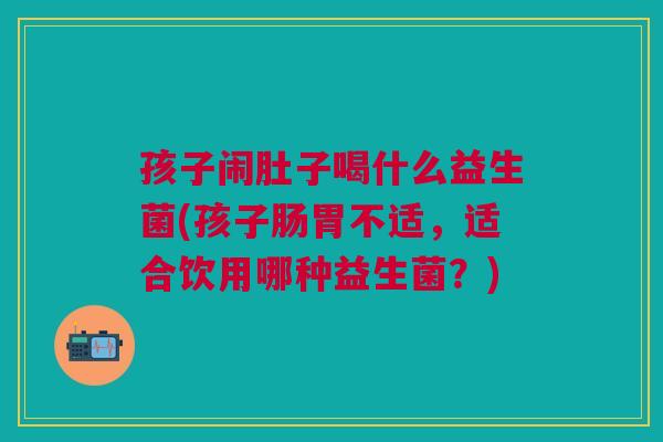 孩子闹肚子喝什么益生菌(孩子肠胃不适,适合饮用哪种益生菌?)