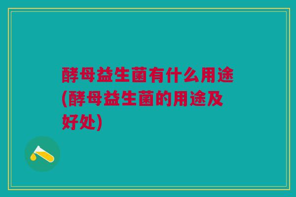 酵母益生菌有什么用途(酵母益生菌的用途及好处)