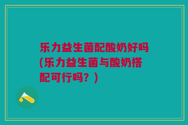 乐力益生菌配酸奶好吗(乐力益生菌与酸奶搭配可行吗?) 乐力益生菌配酸奶好吗(乐力益生菌与酸奶搭配可行吗?)