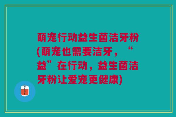 萌宠行动益生菌洁牙粉(萌宠也需要洁牙,“益”在行动,益生菌洁牙粉让爱宠更健康) 萌宠行动益生菌洁牙粉(萌宠也需要洁牙,“益”在行动,益生菌洁牙粉让爱宠更健康)