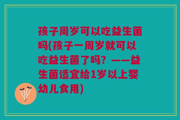 孩子周岁可以吃益生菌吗(孩子一周岁就可以吃益生菌了吗？——益生菌适宜给1岁以上婴幼儿食用)