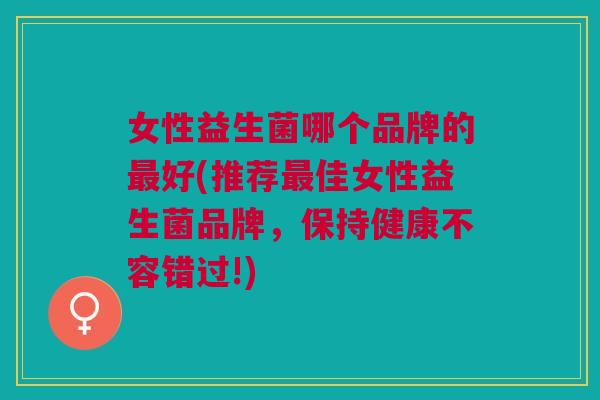 女性益生菌哪个品牌的最好(推荐最佳女性益生菌品牌,保持健康不容错过!)