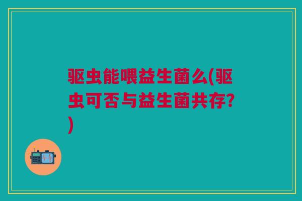 驱虫能喂益生菌么(驱虫可否与益生菌共存?) 驱虫能喂益生菌么(驱虫可否与益生菌共存?)