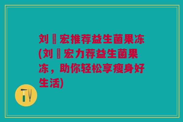 刘畊宏推荐益生菌果冻(刘畊宏力荐益生菌果冻,助你轻松享瘦身好生活)