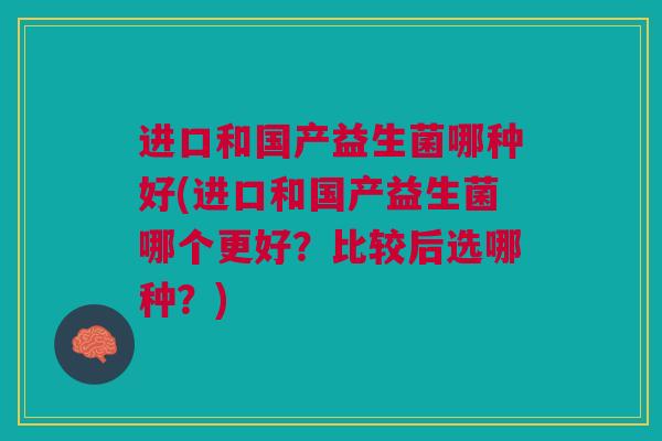 进口和国产益生菌哪种好(进口和国产益生菌哪个更好？比较后选哪种？)