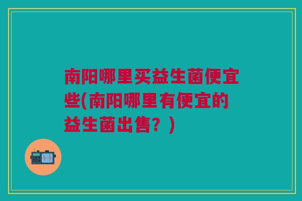 南阳哪里买益生菌便宜些(南阳哪里有便宜的益生菌出售?)