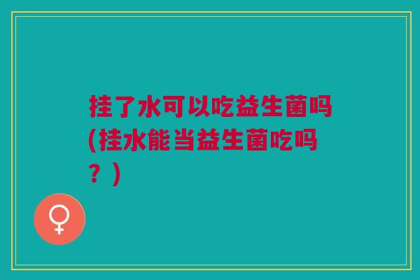 挂了水可以吃益生菌吗(挂水能当益生菌吃吗?)