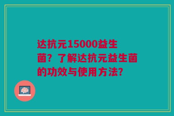 达抗元15000益生菌?了解达抗元益生菌的功效与使用方法? 达抗元15000益生菌?了解达抗元益生菌的功效与使用方法?