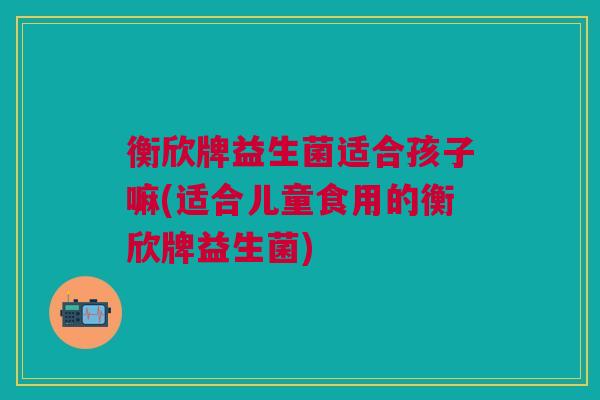 衡欣牌益生菌适合孩子嘛(适合儿童食用的衡欣牌益生菌)
