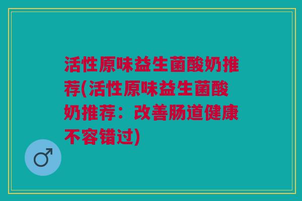活性原味益生菌酸奶推荐(活性原味益生菌酸奶推荐:改善肠道健康不容错过)