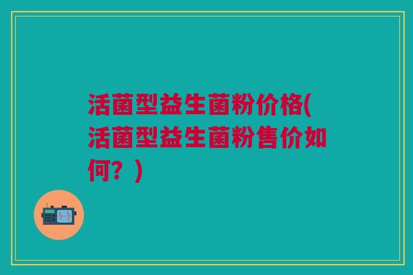 活菌型益生菌粉价格(活菌型益生菌粉售价如何？)