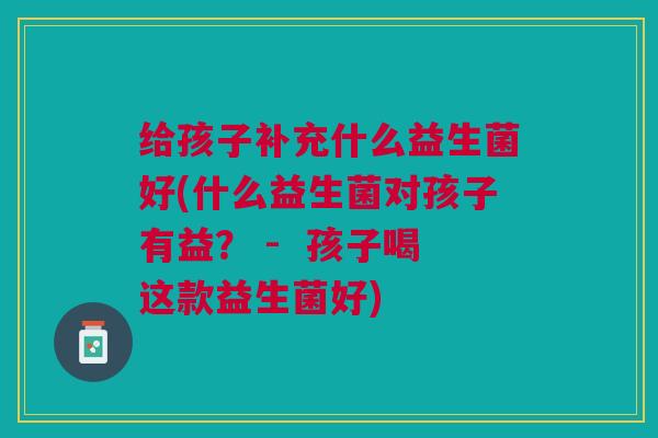 给孩子补充什么益生菌好(什么益生菌对孩子有益? - 孩子喝这款益生菌好)