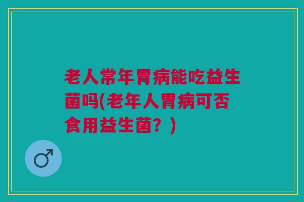老人常年胃病能吃益生菌吗(老年人胃病可否食用益生菌?)